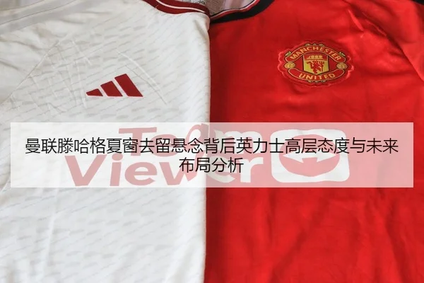 曼联滕哈格夏窗去留悬念背后英力士高层态度与未来布局分析