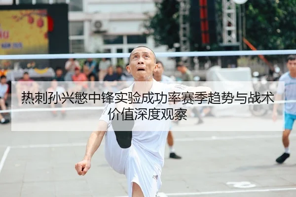 热刺孙兴慜中锋实验成功率赛季趋势与战术价值深度观察