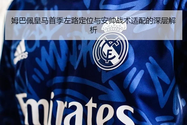 姆巴佩皇马首季左路定位与安帅战术适配的深层解析